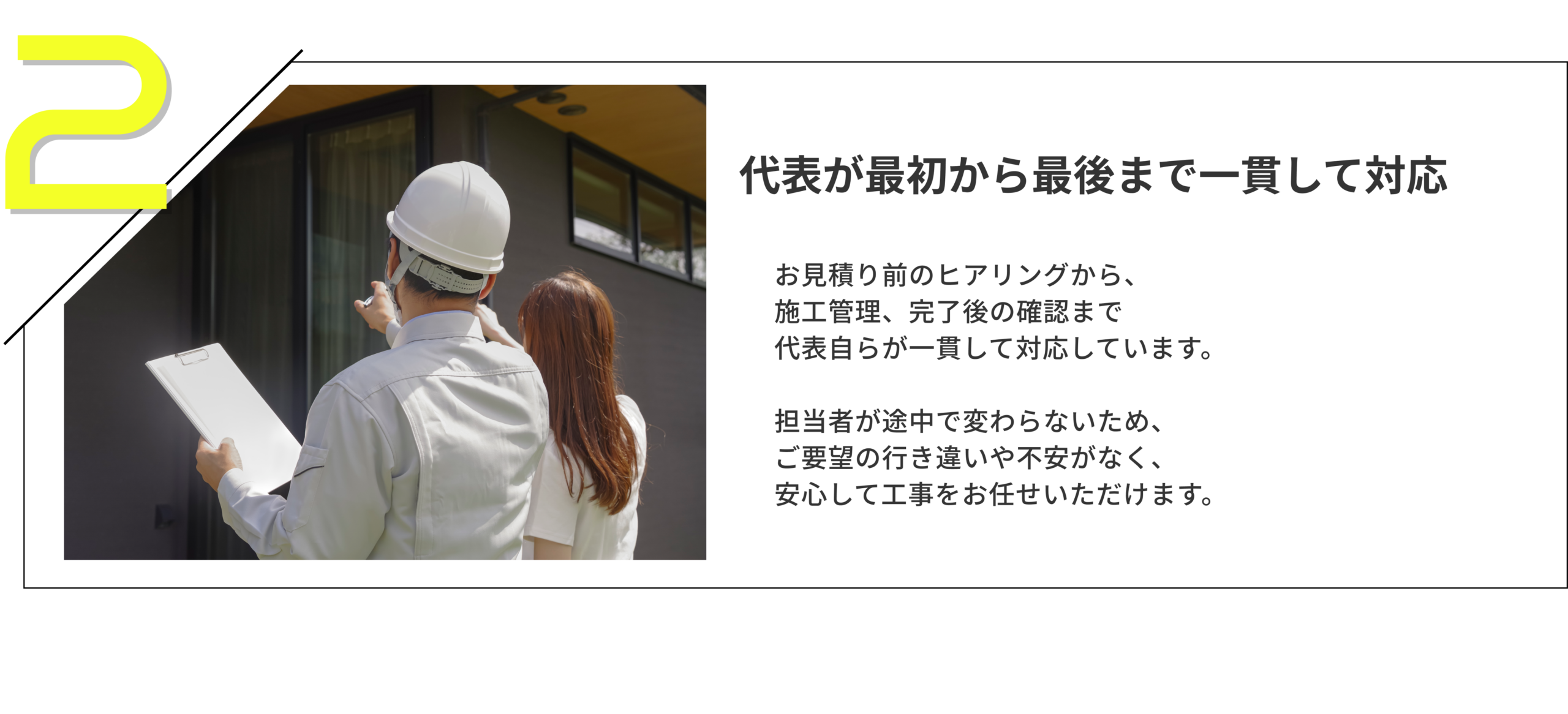 代表が最初から最後まで一貫して対応
お見積り前のヒアリングから、施工管理、完了後の確認まで代表自らが一貫して対応しています。

担当者が途中で変わらないため、ご要望の行き違いや不安がなく、安心して工事をお任せいただけます。